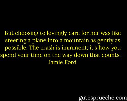 But choosing to lovingly care for her was like steering a plane into a mountain as gently as possible. The crash is imminent; it's how you spend your time on the way down that counts. - Jamie Ford