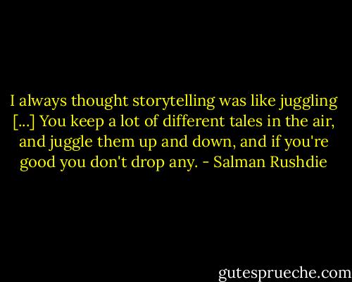 I always thought storytelling was like juggling [...] You keep a lot of different tales in the air, and juggle them up and down, and if you're good you don't drop any. - Salman Rushdie