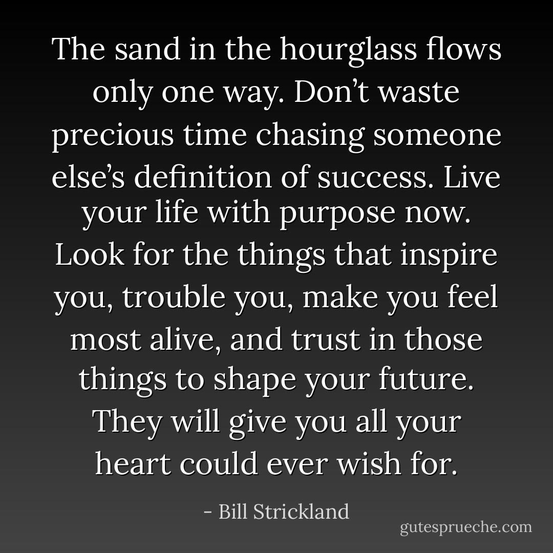The sand in the hourglass flows only one way. Don’t waste precious time chasing someone else’s definition of success. Live your life with purpose now. Look for the things that inspire you, trouble you, make you feel most alive, and trust in those things to shape your future. They will give you all your heart could ever wish for. - Bill Strickland