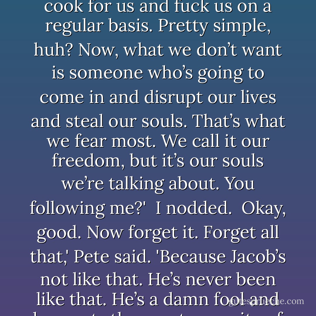 He isn’t like most guys, you know?'<br /><br />I know.'<br /><br />No, but do you really know? I mean here’s the deal, what do most guys want from a woman? I’ll tell you what we want. We want a warm body to sleep next to, preferably one with a nice pair of tits, maybe someone who’ll cook for us and fuck us on a regular basis. Pretty simple, huh? Now, what we don’t want is someone who’s going to come in and disrupt our lives and steal our souls. That’s what we fear most. We call it our freedom, but it’s our souls we’re talking about. You following me?'<br /><br />I nodded.<br /><br />Okay, good. Now forget it. Forget all that,' Pete said. 'Because Jacob’s not like that. He’s never been like that. He’s a damn fool and he wants the exact opposite of all that. He wants someone to obsess over, someone to possess his soul, and those are his corny words, by the way, not mine. It’s what he lives for. It’s what he thinks life’s all about. Do you get what I’m saying?'<br /><br />I nodded again. - Tiffanie DeBartolo