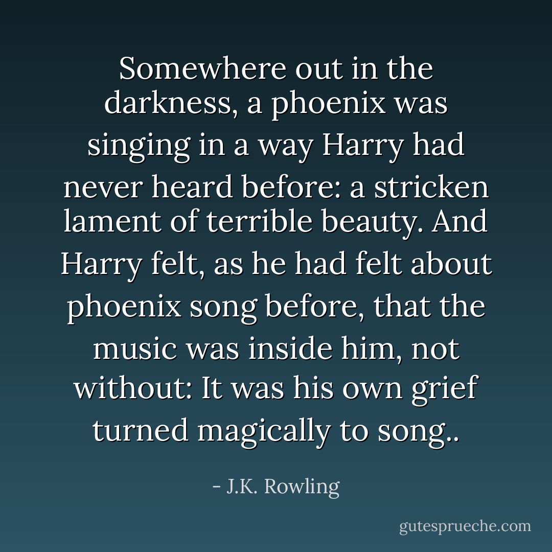Somewhere out in the darkness, a phoenix was singing in a way Harry had never heard before: a stricken lament of terrible beauty. And Harry felt, as he had felt about phoenix song before, that the music was inside him, not without: It was his own grief turned magically to song.. - J.K. Rowling
