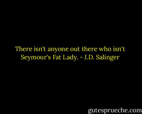 There isn't anyone out there who isn't Seymour's Fat Lady. - J.D. Salinger