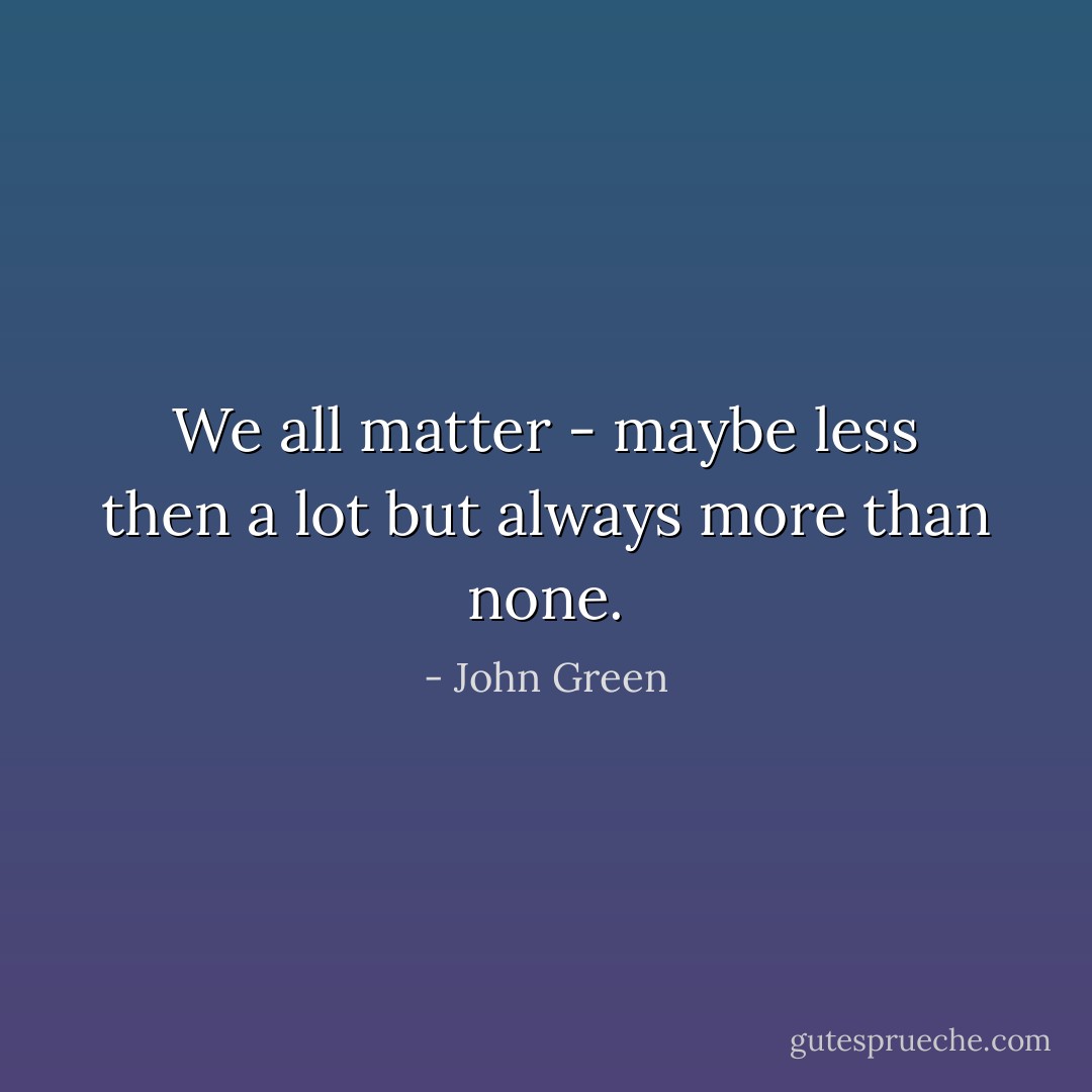 We all matter - maybe less then a lot but always more than none. - John Green