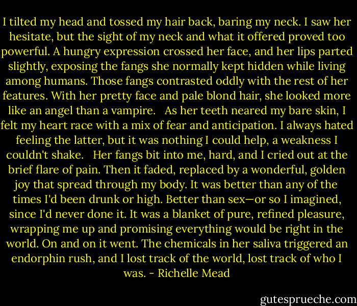 I tilted my head and tossed my hair back, baring my neck. I saw her hesitate, but the sight of my neck and what it offered proved too powerful. A hungry expression crossed her face, and her lips parted slightly, exposing the fangs she normally kept hidden while living among humans. Those fangs contrasted oddly with the rest of her features. With her pretty face and pale blond hair, she looked more like an angel than a vampire. <br /><br />As her teeth neared my bare skin, I felt my heart race with a mix of fear and anticipation. I always hated feeling the latter, but it was nothing I could help, a weakness I couldn't shake. <br /><br />Her fangs bit into me, hard, and I cried out at the brief flare of pain. Then it faded, replaced by a wonderful, golden joy that spread through my body. It was better than any of the times I'd been drunk or high. Better than sex—or so I imagined, since I'd never done it. It was a blanket of pure, refined pleasure, wrapping me up and promising everything would be right in the world. On and on it went. The chemicals in her saliva triggered an endorphin rush, and I lost track of the world, lost track of who I was. - Richelle Mead