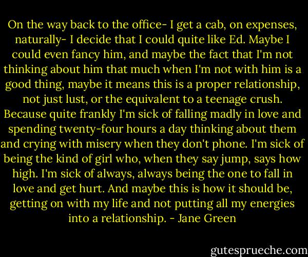 On the way back to the office- I get a cab, on expenses, naturally- I decide that I could quite like Ed. Maybe I could even fancy him, and maybe the fact that I'm not thinking about him that much when I'm not with him is a good thing, maybe it means this is a proper relationship, not just lust, or the equivalent to a teenage crush. Because quite frankly I'm sick of falling madly in love and spending twenty-four hours a day thinking about them and crying with misery when they don't phone. I'm sick of being the kind of girl who, when they say jump, says how high. I'm sick of always, always being the one to fall in love and get hurt. And maybe this is how it should be, getting on with my life and not putting all my energies into a relationship. - Jane Green