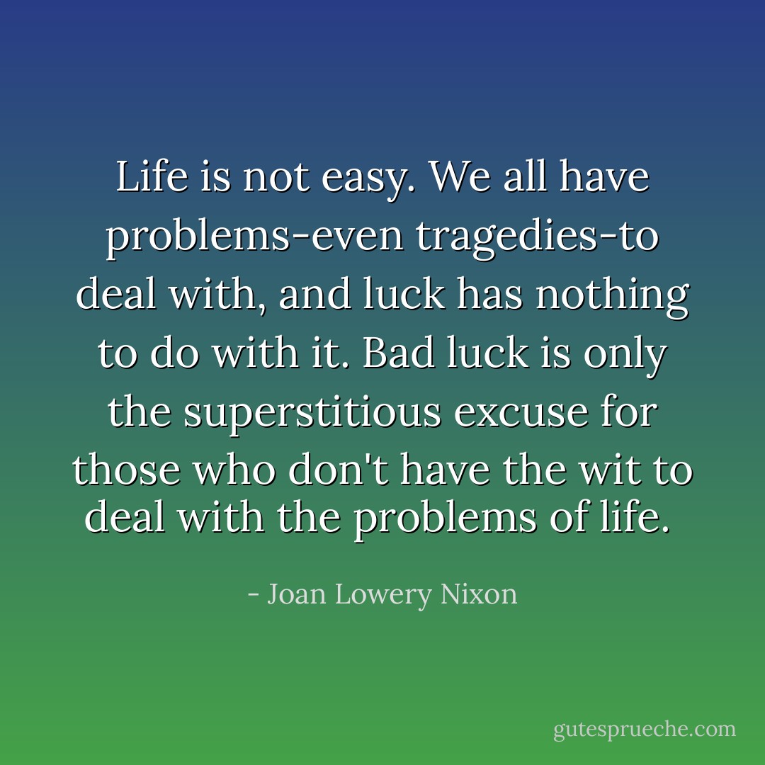 Life is not easy. We all have problems-even tragedies-to deal with, and luck has nothing to do with it. Bad luck is only the superstitious excuse for those who don't have the wit to deal with the problems of life.  - Joan Lowery Nixon