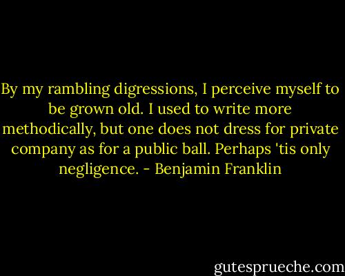 By my rambling digressions, I perceive myself to be grown old. I used to write more methodically, but one does not dress for private company as for a public ball. Perhaps 'tis only negligence. - Benjamin Franklin