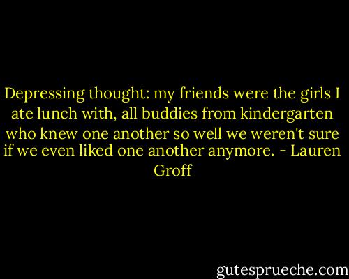 Depressing thought: my friends were the girls I ate lunch with, all buddies from kindergarten who knew one another so well we weren't sure if we even liked one another anymore. - Lauren Groff