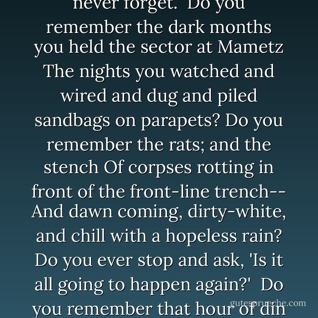 Have you forgotten yet?...<br />For the world's events have rumbled on since those gagged days,<br />Like traffic checked while at the crossing of city-ways:<br />And the haunted gap in your mind has filled with thoughts that flow<br />Like clouds in the lit heaven of life; and you're a man reprieved to go,<br />Taking your peaceful share of Time, with joy to spare.<br />But the past is just the same--and War's a bloody game...<br /><br />Have you forgotten yet?...<br />Look down, and swear by the slain of the War that you'll never forget.<br /><br />Do you remember the dark months you held the sector at Mametz<br />The nights you watched and wired and dug and piled sandbags on parapets?<br />Do you remember the rats; and the stench<br />Of corpses rotting in front of the front-line trench--<br />And dawn coming, dirty-white, and chill with a hopeless rain?<br />Do you ever stop and ask, 'Is it all going to happen again?'<br /><br />Do you remember that hour of din before the attack--<br />And the anger, the blind compassion that seized and shook you then<br />As you peered at the doomed and haggard faces of your men?<br />Do you remember the stretcher-cases lurching back<br />With dying eyes and lolling heads--those ashen-grey<br />Masks of the lads who once were keen and kind and gay?<br /><br />Have you forgotten yet?...<br />Look up, and swear by the green of the spring that you'll never forget. - Siegfried Sassoon
