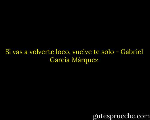Si vas a volverte loco, vuelve te solo - Gabriel García Márquez