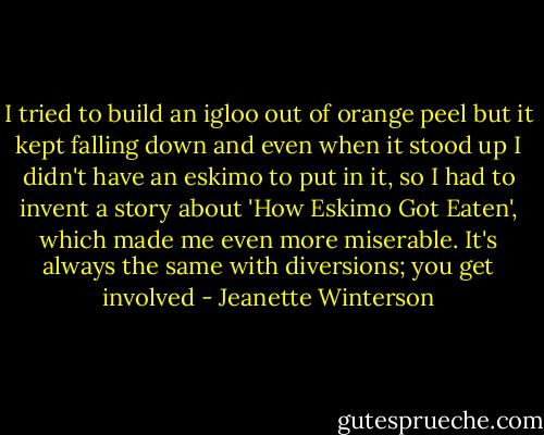 I tried to build an igloo out of orange peel but it kept falling down and even when it stood up I didn't have an eskimo to put in it, so I had to invent a story about 'How Eskimo Got Eaten', which made me even more miserable. It's always the same with diversions; you get involved - Jeanette Winterson