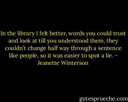 In the library I felt better, words you could trust and look at till you understood them, they couldn't change half way through a sentence like people, so it was easier to spot a lie. - Jeanette Winterson