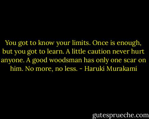 You got to know your limits. Once is enough, but you got to learn. A little caution never hurt anyone. A good woodsman has only one scar on him. No more, no less. - Haruki Murakami