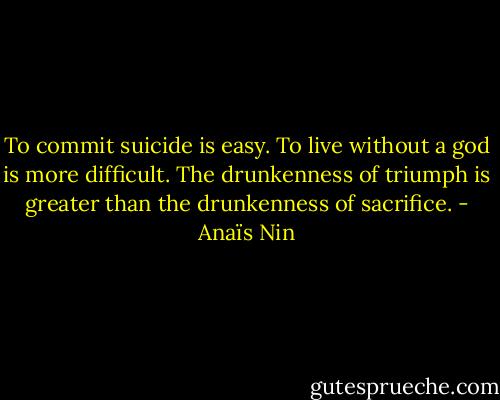 To commit suicide is easy. To live without a god is more difficult. The drunkenness of triumph is greater than the drunkenness of sacrifice. - Anaïs Nin