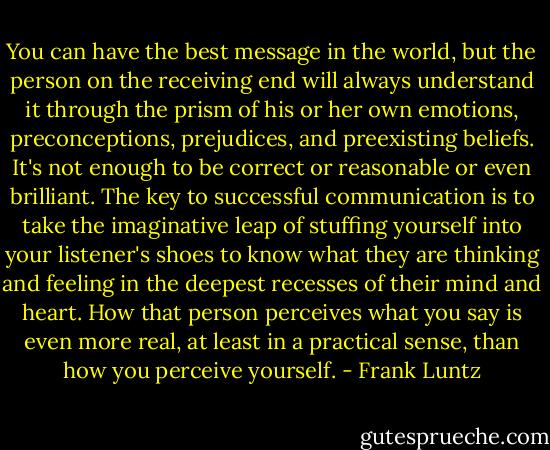 You can have the best message in the world, but the person on the receiving end will always understand it through the prism of his or her own emotions, preconceptions, prejudices, and preexisting beliefs. It's not enough to be correct or reasonable or even brilliant. The key to successful communication is to take the imaginative leap of stuffing yourself into your listener's shoes to know what they are thinking and feeling in the deepest recesses of their mind and heart. How that person perceives what you say is even more real, at least in a practical sense, than how you perceive yourself. - Frank Luntz