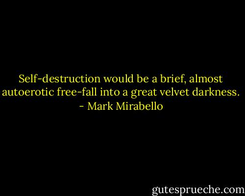 Self-destruction would be a brief, almost autoerotic free-fall into a great velvet darkness. - Mark Mirabello