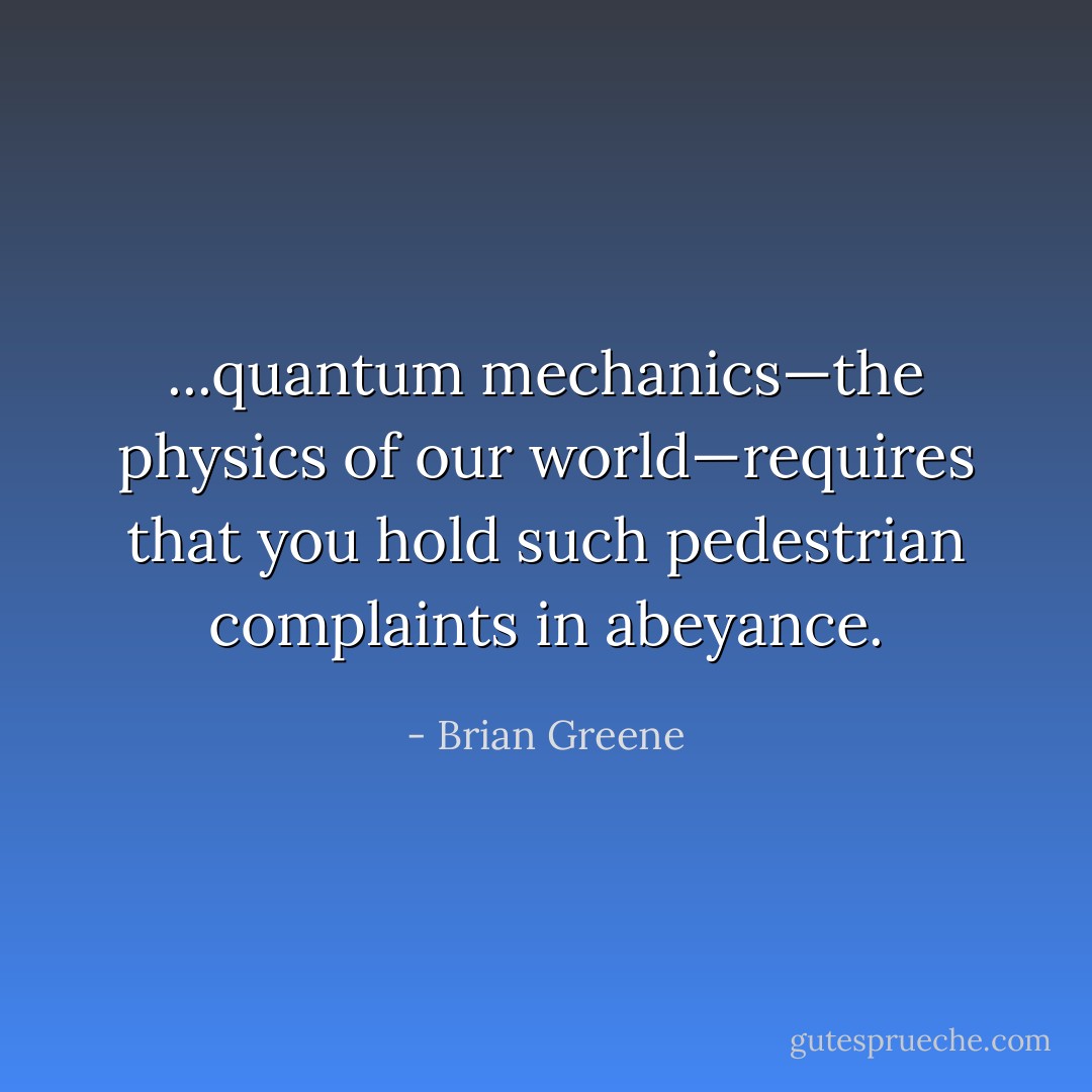 ...quantum mechanics—the physics of our world—requires that you hold such pedestrian complaints in abeyance. - Brian Greene
