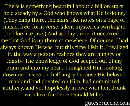 There is something beautiful about a billion stars held steady by a God who knows what He is doing. (They hang there, the stars, like notes on a page of music, free-form verse, silent mysteries swirling in the blue like jazz.) And as I lay there, it occurred to me that God is up there somewhere. Of course, I had always known He was, but this time I felt it, I realized it, the way a person realizes they are hungry or thirsty. The knowledge of God seeped out of my brain and into my heart. I imagined Him looking down on this earth, half angry because His beloved mankind had cheated on Him, had committed adultery, and yet hopelessly in love with her, drunk with love for her. - Donald Miller