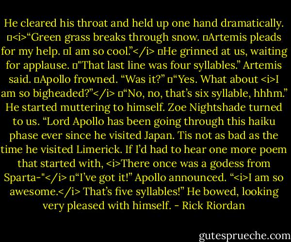 He cleared his throat and held up one hand dramatically.<br />	<i>“Green grass breaks through snow.<br />	Artemis pleads for my help.<br />	I am so cool.”</i><br />	He grinned at us, waiting for applause.<br />	"That last line was four syllables.” Artemis said.<br />	Apollo frowned. “Was it?”<br />	“Yes. What about <i>I am so bigheaded?”</i><br />	“No, no, that’s six syllable, hhhm.” He started muttering to himself.<br />Zoe Nightshade turned to us. “Lord Apollo has been going through this haiku phase ever since he visited Japan. Tis not as bad as the time he visited Limerick. If I’d had to hear one more poem that started with, <i>There once was a godess from Sparta-"</i><br />	“I’ve got it!” Apollo announced. “<i>I am so awesome.</i> That’s five syllables!” He bowed, looking very pleased with himself. - Rick Riordan