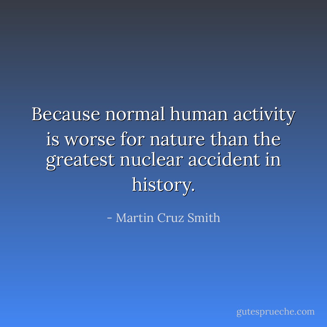 Because normal human activity is worse for nature than the greatest nuclear accident in history. - Martin Cruz Smith