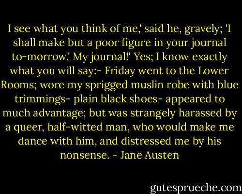 I see what you think of me,' said he, gravely; 'I shall make but a poor figure in your journal to-morrow.'<br />My journal!'<br />Yes; I know exactly what you will say:- Friday went to the Lower Rooms; wore my sprigged muslin robe with blue trimmings- plain black shoes- appeared to much advantage; but was strangely harassed by a queer, half-witted man, who would make me dance with him, and distressed me by his nonsense. - Jane Austen