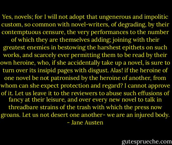 Yes, novels; for I will not adopt that ungenerous and impolitic custom, so common with novel-writers, of degrading, by their contemptuous censure, the very performances to the number of which they are themselves adding; joining with their greatest enemies in bestowing the harshest epithets on such works, and scarcely ever permitting them to be read by their own heroine, who, if she accidentally take up a novel, is sure to turn over its insipid pages with disgust. Alas! if the heroine of one novel be not patronised by the heroine of another, from whom can she expect protection and regard? I cannot approve of it. Let us leave it to the reviewers to abuse such effusions of fancy at their leisure, and over every new novel to talk in threadbare strains of the trash with which the press now groans. Let us not desert one another- we are an injured body. - Jane Austen