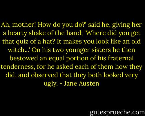 Ah, mother! How do you do?' said he, giving her a hearty shake of the hand; 'Where did you get that quiz of a hat? It makes you look like an old witch...'<br />On his two younger sisters he then bestowed an equal portion of his fraternal tenderness, for he asked each of them how they did, and observed that they both looked very ugly. - Jane Austen