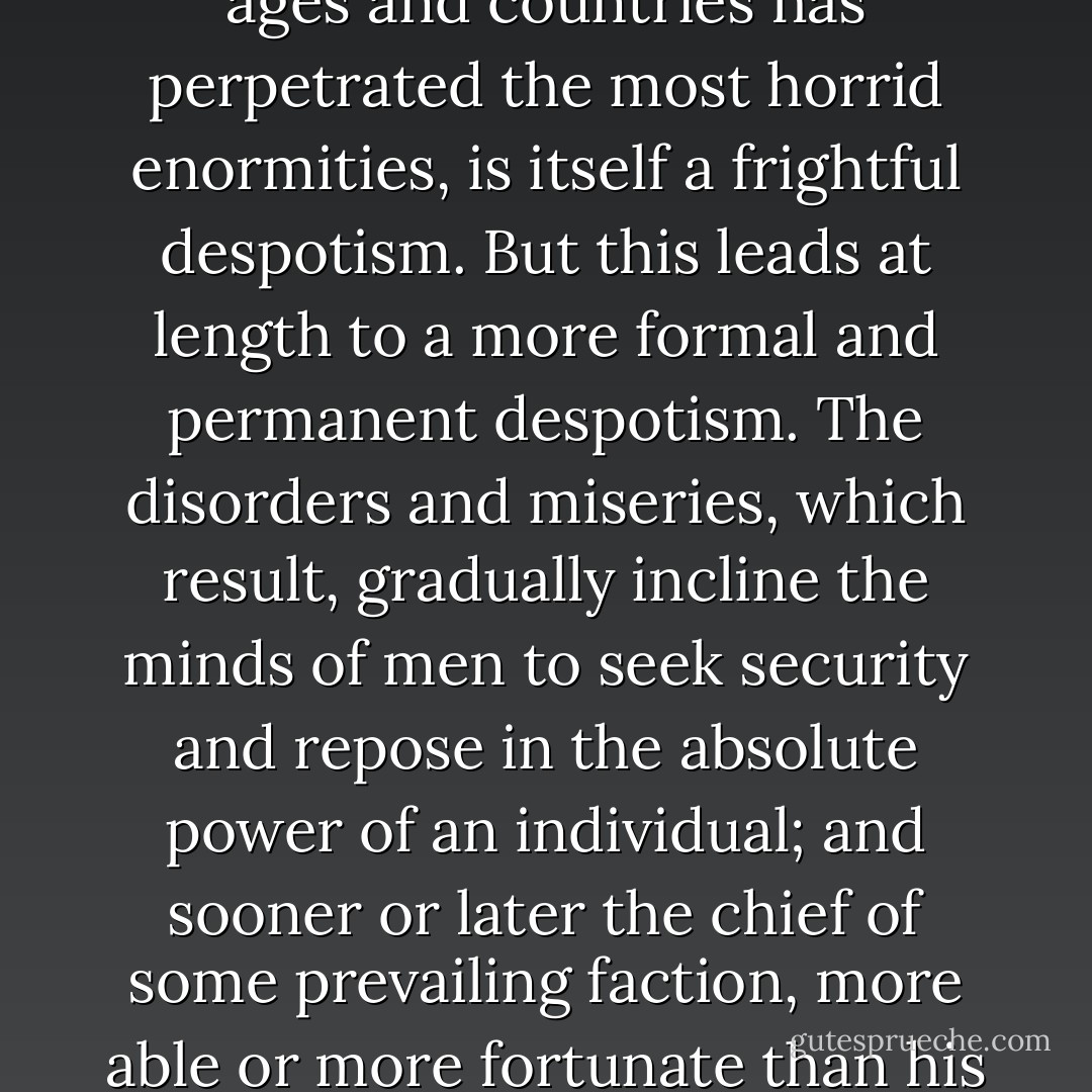 The alternate domination of one faction over another, sharpened by the spirit of revenge, natural to party dissension, which in different ages and countries has perpetrated the most horrid enormities, is itself a frightful despotism. But this leads at length to a more formal and permanent despotism. The disorders and miseries, which result, gradually incline the minds of men to seek security and repose in the absolute power of an individual; and sooner or later the chief of some prevailing faction, more able or more fortunate than his competitors, turns this disposition to the purposes of his own elevation, on the ruins of Public Liberty. - George Washington