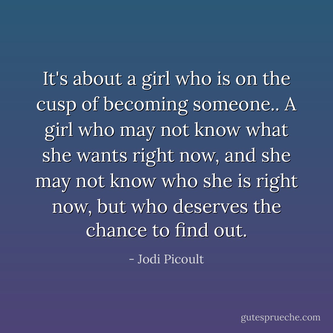 It's about a girl who is on the cusp of becoming someone.. A girl who may not know what she wants right now, and she may not know who she is right now, but who deserves the chance to find out. - Jodi Picoult