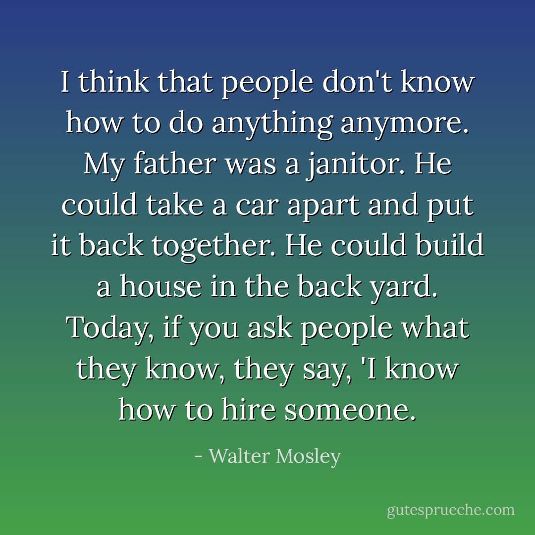 I think that people don't know how to do anything anymore. My father was a janitor. He could take a car apart and put it back together. He could build a house in the back yard. Today, if you ask people what they know, they say, 'I know how to hire someone. - Walter Mosley