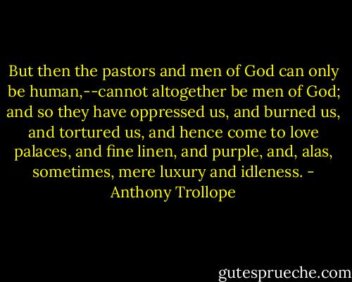 But then the pastors and men of God can only be human,--cannot altogether be men of God; and so they have oppressed us, and burned us, and tortured us, and hence come to love palaces, and fine linen, and purple, and, alas, sometimes, mere luxury and idleness. - Anthony Trollope