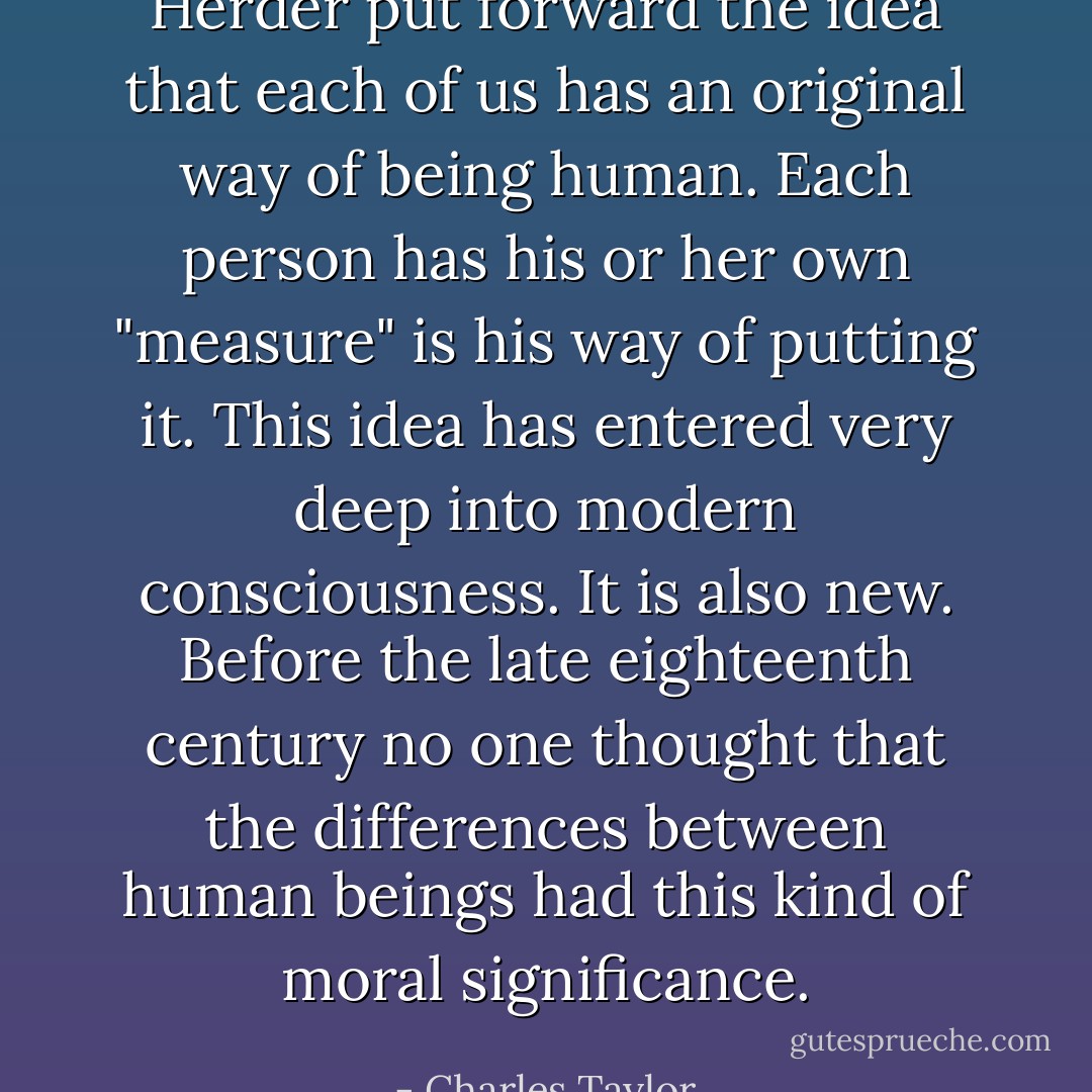 Herder put forward the idea that each of us has an original way of being human. Each person has his or her own "measure" is his way of putting it. This idea has entered very deep into modern consciousness. It is also new. Before the late eighteenth century no one thought that the differences between human beings had this kind of moral significance. - Charles Taylor
