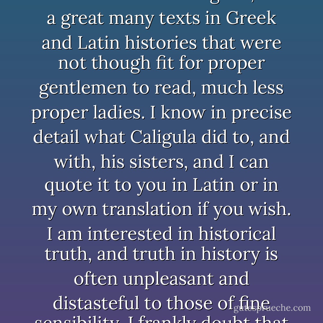 Mister Cameron - I have read the unexpurgated Ovid, the love poems of Sappho, the Decameron in the original, and a great many texts in Greek and Latin histories that were not though fit for proper gentlemen to read, much less proper ladies. I know in precise detail what Caligula did to, and with, his sisters, and I can quote it to you in Latin or in my own translation if you wish. I am interested in historical truth, and truth in history is often unpleasant and distasteful to those of fine sensibility. I frankly doubt that you will produce anything to shock me.  - Mercedes Lackey
