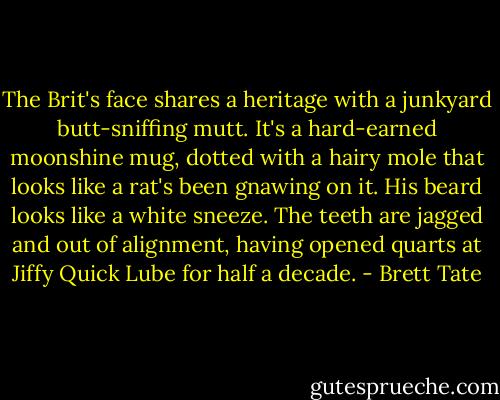 The Brit's face shares a heritage with a junkyard butt-sniffing mutt. It's a hard-earned moonshine mug, dotted with a hairy mole that looks like a rat's been gnawing on it. His beard looks like a white sneeze. The teeth are jagged and out of alignment, having opened quarts at Jiffy Quick Lube for half a decade. - Brett Tate