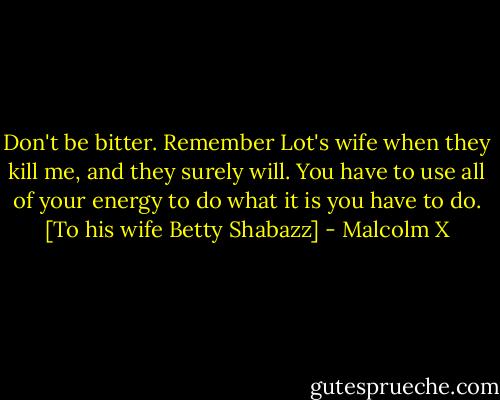 Don't be bitter. Remember Lot's wife when they kill me, and they surely will. You have to use all of your energy to do what it is you have to do. [To his wife Betty Shabazz] - Malcolm X