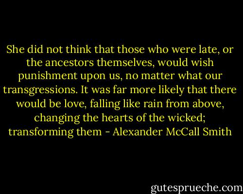 She did not think that those who were late, or the ancestors themselves, would wish punishment upon us, no matter what our transgressions. It was far more likely that there would be love, falling like rain from above, changing the hearts of the wicked; transforming them - Alexander McCall Smith