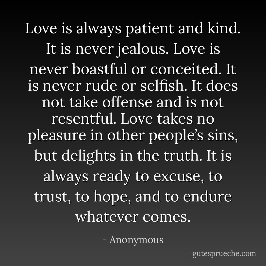 Love is always patient and kind. It is never jealous. Love is never boastful or conceited. It is never rude or selfish. It does not take offense and is not resentful. Love takes no pleasure in other people’s sins, but delights in the truth. It is always ready to excuse, to trust, to hope, and to endure whatever comes. - Anonymous