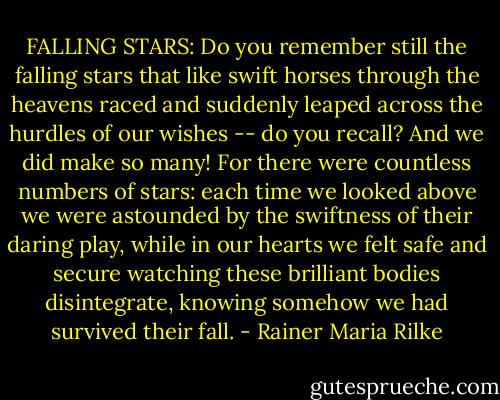 FALLING STARS: Do you remember still the falling stars<br />that like swift horses through the heavens raced<br />and suddenly leaped across the hurdles<br />of our wishes -- do you recall? And we<br />did make so many! For there were countless numbers<br />of stars: each time we looked above we were<br />astounded by the swiftness of their daring play,<br />while in our hearts we felt safe and secure<br />watching these brilliant bodies disintegrate,<br />knowing somehow we had survived their fall. - Rainer Maria Rilke