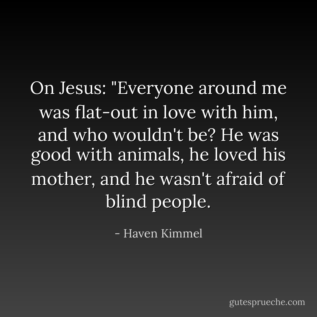 On Jesus: "Everyone around me was flat-out in love with him, and who wouldn't be? He was good with animals, he loved his mother, and he wasn't afraid of blind people. - Haven Kimmel