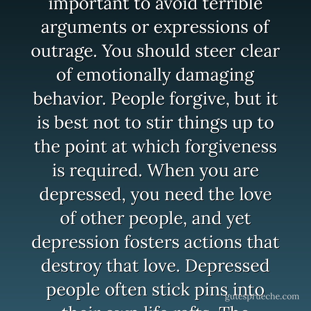 It is important not to suppress your feelings altogether when you are depressed. It is equally important to avoid terrible arguments or expressions of outrage. You should steer clear of emotionally damaging behavior. People forgive, but it is best not to stir things up to the point at which forgiveness is required. When you are depressed, you need the love of other people, and yet depression fosters actions that destroy that love. Depressed people often stick pins into their own life rafts. The conscious mind can intervene. One is not helpless. - Andrew Solomon