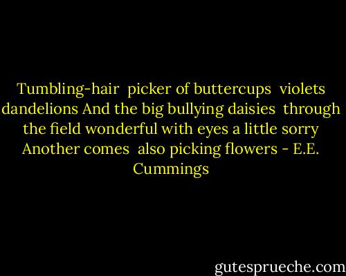 Tumbling-hair<br /> picker of buttercups<br /> violets<br />dandelions<br />And the big bullying daisies<br /> through the field wonderful<br />with eyes a little sorry<br />Another comes<br /> also picking flowers - E.E. Cummings