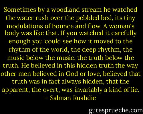 Sometimes by a woodland stream he watched the water rush over the pebbled bed, its tiny modulations of bounce and flow. A woman's body was like that. If you watched it carefully enough you could see how it moved to the rhythm of the world, the deep rhythm, the music below the music, the truth below the truth. He believed in this hidden truth the way other men believed in God or love, believed that truth was in fact always hidden, that the apparent, the overt, was invariably a kind of lie. - Salman Rushdie