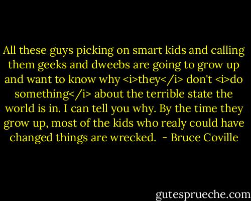 All these guys picking on smart kids and calling them geeks and dweebs are going to grow up and want to know why <i>they</i> don't <i>do something</i> about the terrible state the world is in. I can tell you why. By the time they grow up, most of the kids who realy could have changed things are wrecked.  - Bruce Coville