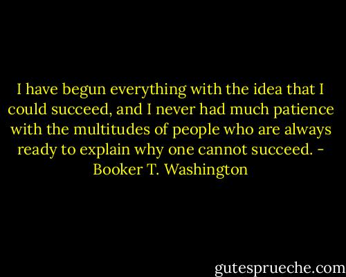 I have begun everything with the idea that I could succeed, and I never had much patience with the multitudes of people who are always ready to explain why one cannot succeed. - Booker T. Washington
