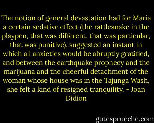 The notion of general devastation had for Maria a certain sedative effect (the rattlesnake in the playpen, that was different, that was particular, that was punitive), suggested an instant in which all anxieties would be abruptly gratified, and between the earthquake prophecy and the marijuana and the cheerful detachment of the woman whose house was in the Tajunga Wash, she felt a kind of resigned tranquility. - Joan Didion