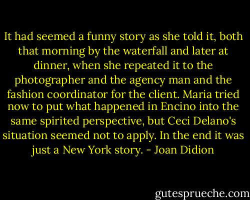 It had seemed a funny story as she told it, both that morning by the waterfall and later at dinner, when she repeated it to the photographer and the agency man and the fashion coordinator for the client. Maria tried now to put what happened in Encino into the same spirited perspective, but Ceci Delano's situation seemed not to apply. In the end it was just a New York story. - Joan Didion