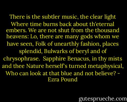 There is the subtler music, the clear light<br />Where time burns back about th'eternal embers.<br />We are not shut from the thousand heavens:<br />Lo, there are many gods whom we have seen,<br />Folk of unearthly fashion, places splendid,<br />Bulwarks of beryl and of chrysophrase.<br /><br />Sapphire Benacus, in thy mists and thee<br />Nature herself's turned metaphysical,<br />Who can look at that blue and not believe? - Ezra Pound
