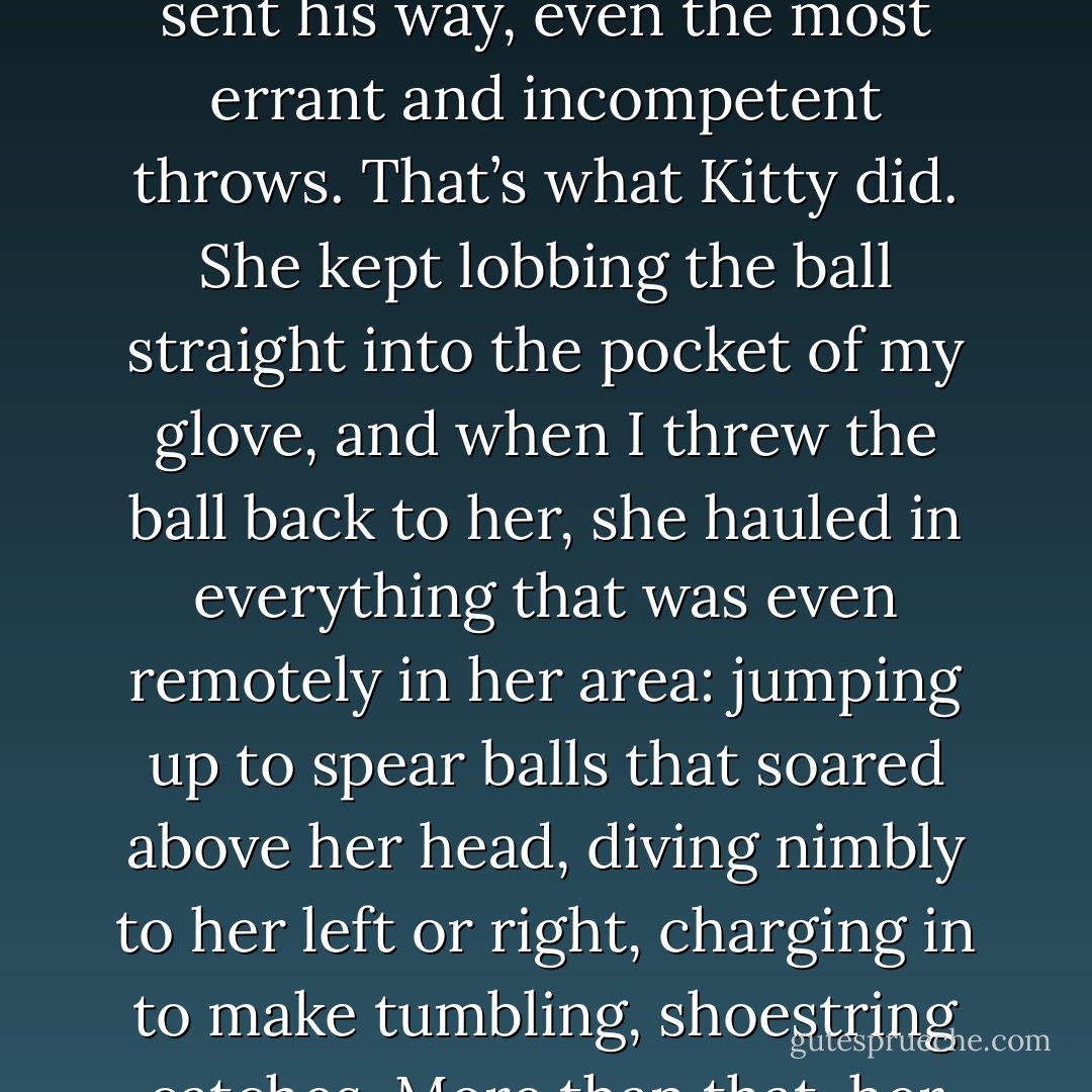 Bit by bit, I found myself relaxing into the conversation. Kitty had a natural talent for drawing people out of themselves, and it was easy to fall in with her, to feel comfortable in her presence. As Uncle Victor had once told me long ago, a conversation is like having a catch with someone. A good partner tosses the ball directly into your glove, making it almost impossible for you to miss it; when he is on the receiving end, he catches everything sent his way, even the most errant and incompetent throws. That’s what Kitty did. She kept lobbing the ball straight into the pocket of my glove, and when I threw the ball back to her, she hauled in everything that was even remotely in her area: jumping up to spear balls that soared above her head, diving nimbly to her left or right, charging in to make tumbling, shoestring catches. More than that, her skill was such that she always made me feel that I had made those bad throws on purpose, as if my only object had been to make the game more amusing. She made me seem better than I was, and that strengthened my confidence, which in turn helped to make my throws less difficult for her to handle. In other words, I started talking to her rather than to myself, and the pleasure of it was greater than anything I had experienced in a long time. - Paul Auster