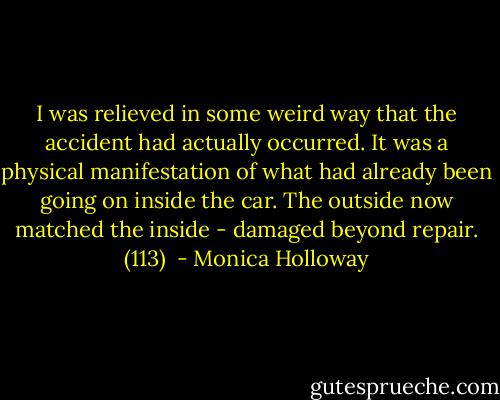 I was relieved in some weird way that the accident had actually occurred. It was a physical manifestation of what had already been going on inside the car. The outside now matched the inside - damaged beyond repair. (113)  - Monica Holloway