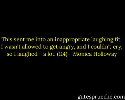 This sent me into an inappropriate laughing fit. I wasn't allowed to get angry, and I couldn't cry, so I laughed - a lot. (114) - Monica Holloway